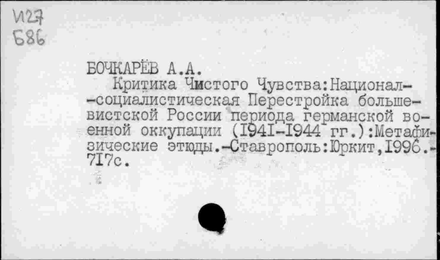 ﻿\Л2Я
БОЧКАРЁВ А.А.
Критика Чистого Чувства:Надионал--социалистическая Перестройка большевистской России периода германской военной оккупации (1941-1944 гг.):Метафизические этюды.-Ставрополь:Юркит,1996. ■